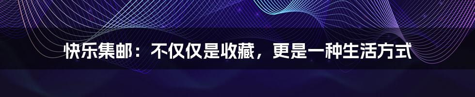 快乐集邮:不仅仅是收藏,更是一种生活方式