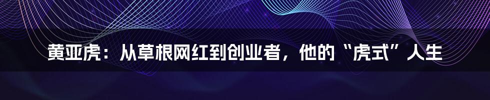黄亚虎：从草根网红到创业者，他的“虎式”人生