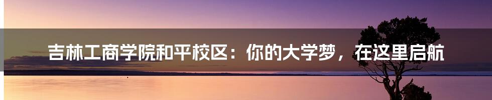 吉林工商学院和平校区：你的大学梦，在这里启航