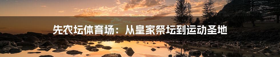 先农坛体育场:从皇家祭坛到运动圣地