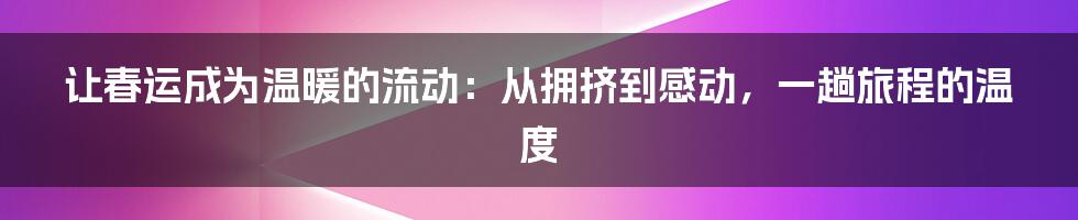 让春运成为温暖的流动:从拥挤到感动,一趟旅程的温度