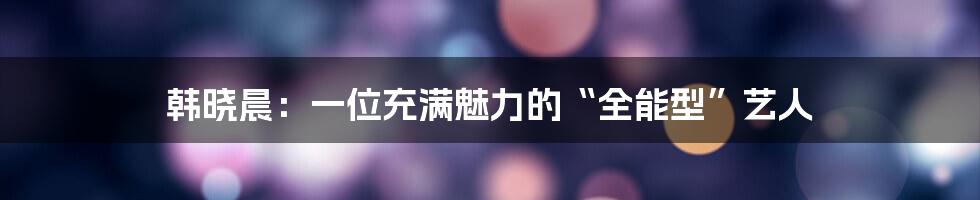 韩晓晨：一位充满魅力的“全能型”艺人