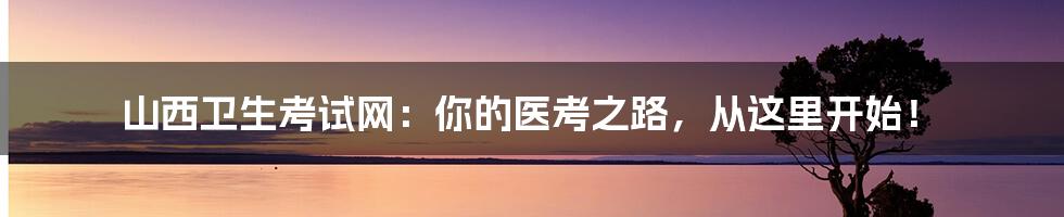 山西卫生考试网:你的医考之路,从这里开始!