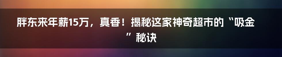 胖东来年薪15万,真香!揭秘这家神奇超市的“吸金”秘诀