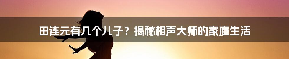 田连元有几个儿子？揭秘相声大师的家庭生活