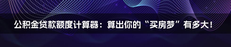 公积金贷款额度计算器：算出你的“买房梦”有多大！