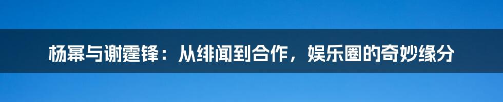 杨幂与谢霆锋：从绯闻到合作，娱乐圈的奇妙缘分