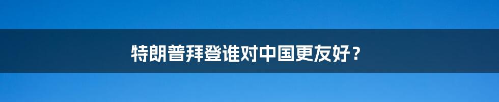特朗普拜登谁对中国更友好？