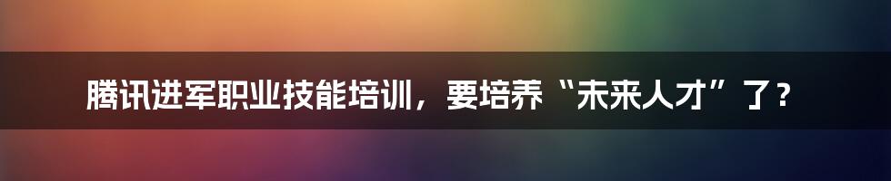 腾讯进军职业技能培训，要培养“未来人才”了？