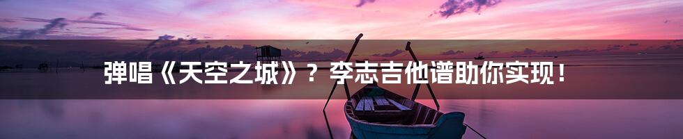 弹唱《天空之城》?李志吉他谱助你实现!