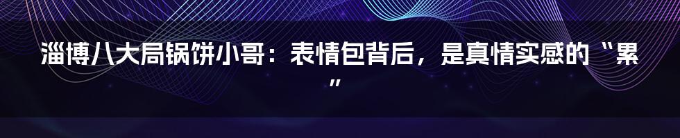 淄博八大局锅饼小哥:表情包背后,是真情实感的“累”