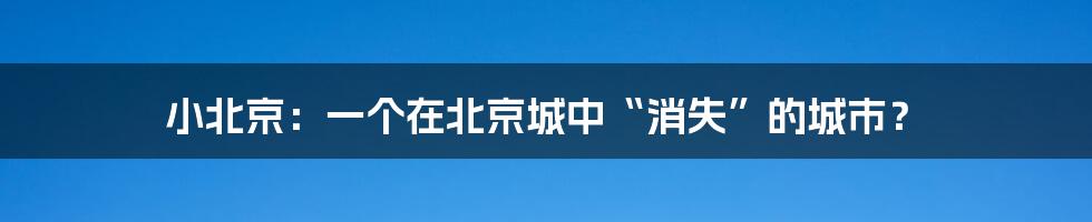 小北京：一个在北京城中“消失”的城市？