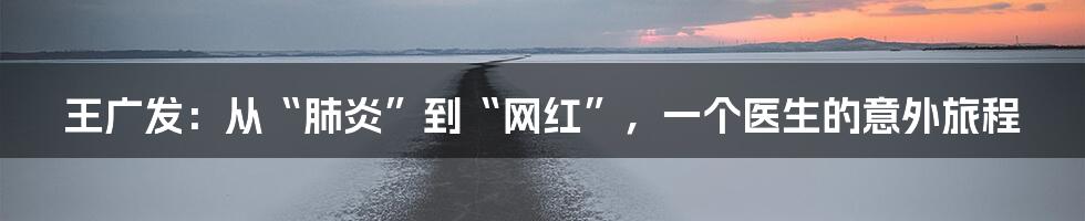 王广发:从“肺炎”到“网红”,一个医生的意外旅程
