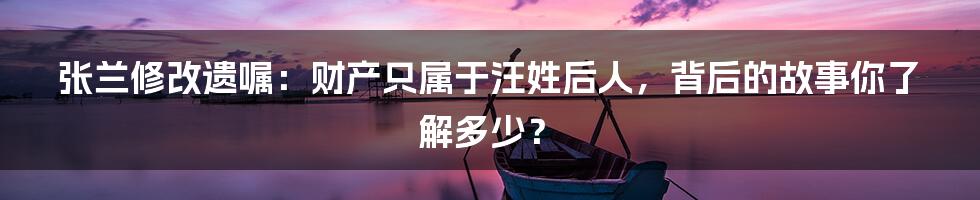 张兰修改遗嘱:财产只属于汪姓后人,背后的故事你了解多少?