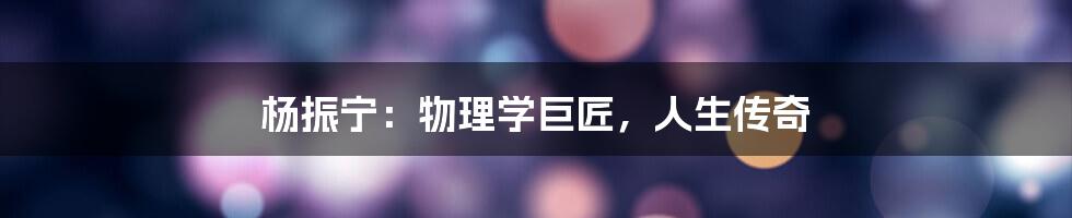 杨振宁:物理学巨匠,人生传奇