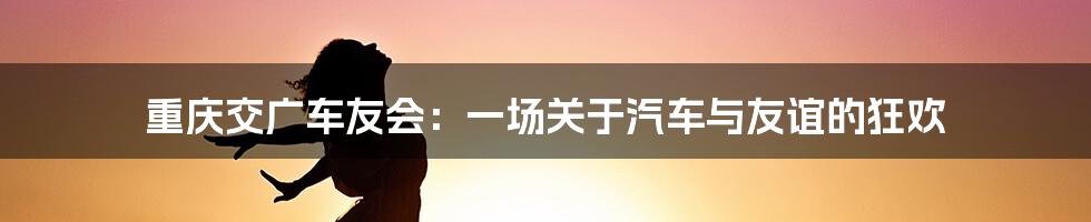 重庆交广车友会：一场关于汽车与友谊的狂欢