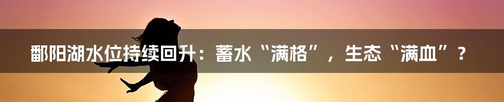 鄱阳湖水位持续回升:蓄水“满格”,生态“满血”?