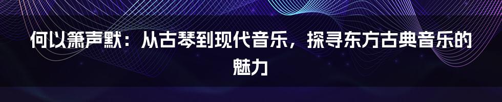 何以箫声默:从古琴到现代音乐,探寻东方古典音乐的魅力