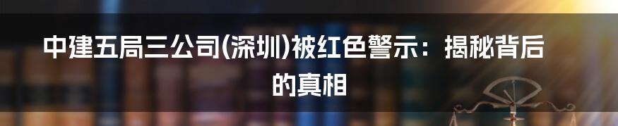 中建五局三公司(深圳)被红色警示：揭秘背后的真相