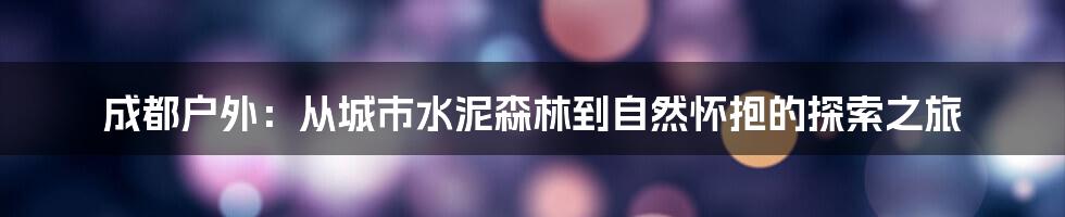 成都户外:从城市水泥森林到自然怀抱的探索之旅