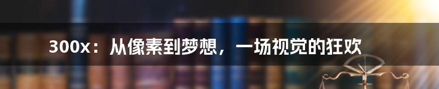 300x：从像素到梦想，一场视觉的狂欢