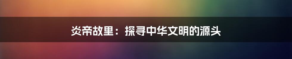 炎帝故里：探寻中华文明的源头