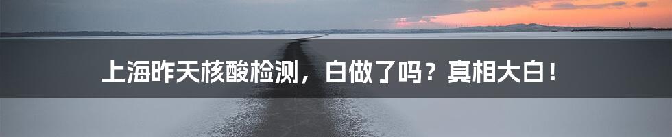 上海昨天核酸检测,白做了吗?真相大白!
