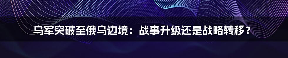 乌军突破至俄乌边境：战事升级还是战略转移？