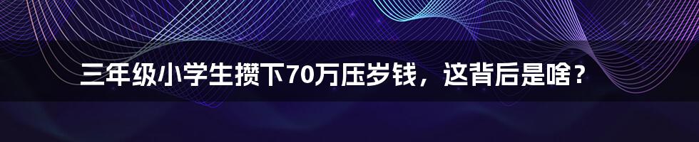 三年级小学生攒下70万压岁钱，这背后是啥？