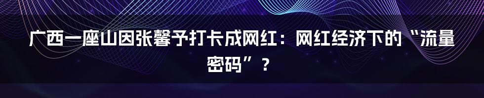 广西一座山因张馨予打卡成网红:网红经济下的“流量密码”?