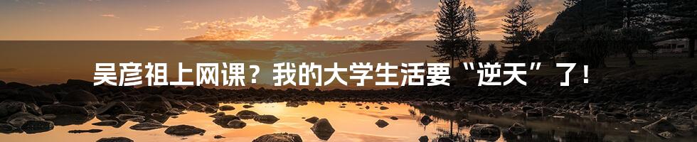 吴彦祖上网课?我的大学生活要“逆天”了!