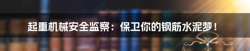 起重机械安全监察：保卫你的钢筋水泥梦！