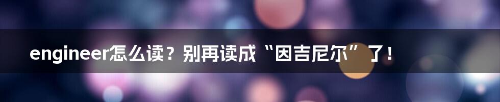 engineer怎么读?别再读成“因吉尼尔”了!