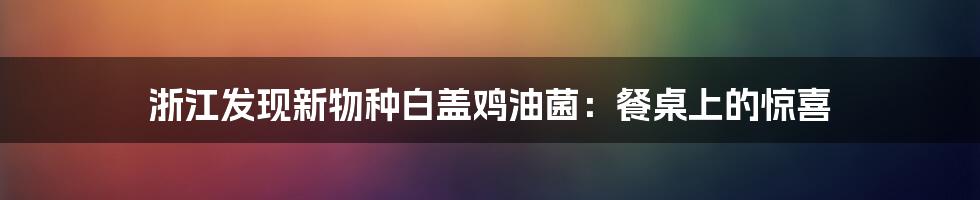 浙江发现新物种白盖鸡油菌:餐桌上的惊喜