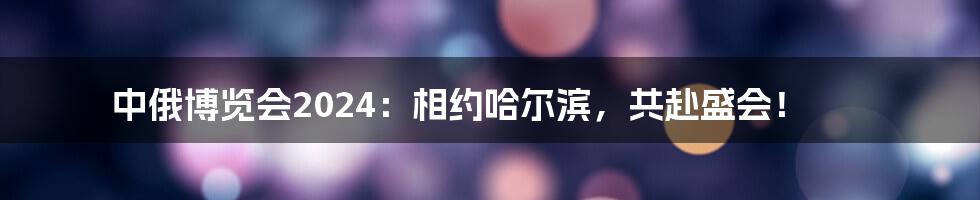 中俄博览会2024：相约哈尔滨，共赴盛会！