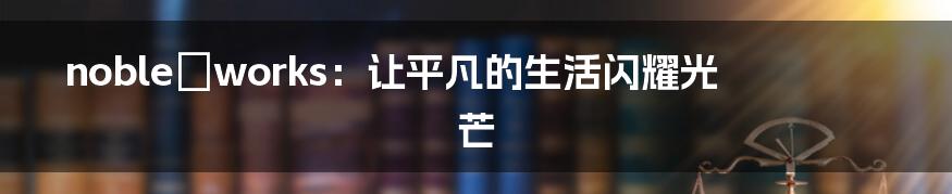 noble☆works：让平凡的生活闪耀光芒