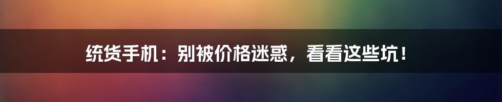 统货手机:别被价格迷惑,看看这些坑!