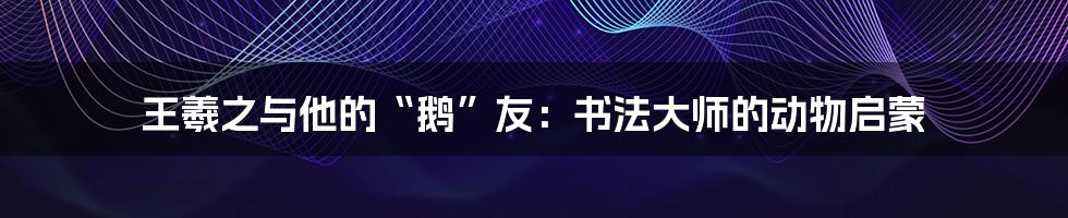 王羲之与他的“鹅”友:书法大师的动物启蒙