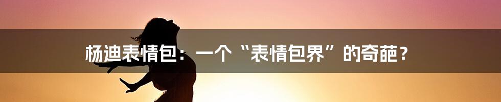 杨迪表情包:一个“表情包界”的奇葩?