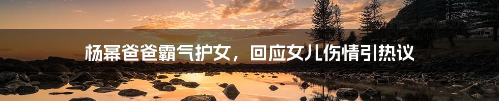 杨幂爸爸霸气护女,回应女儿伤情引热议