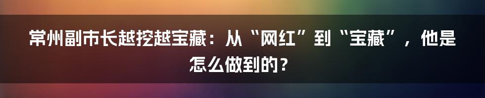 常州副市长越挖越宝藏:从“网红”到“宝藏”,他是怎么做到的?