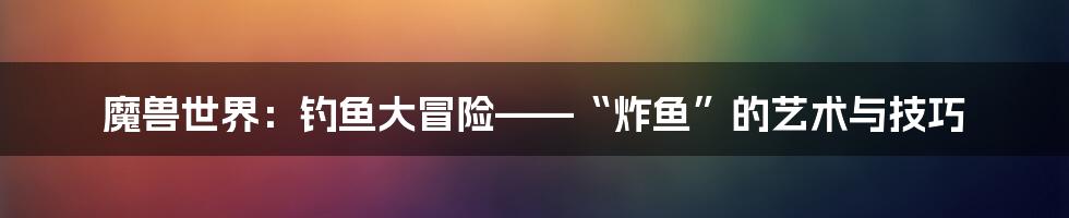 魔兽世界：钓鱼大冒险——“炸鱼”的艺术与技巧