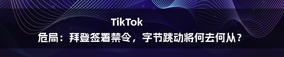 TikTok 危局:拜登签署禁令,字节跳动将何去何从?