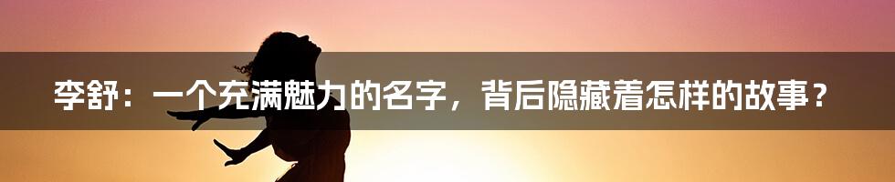 李舒:一个充满魅力的名字,背后隐藏着怎样的故事?