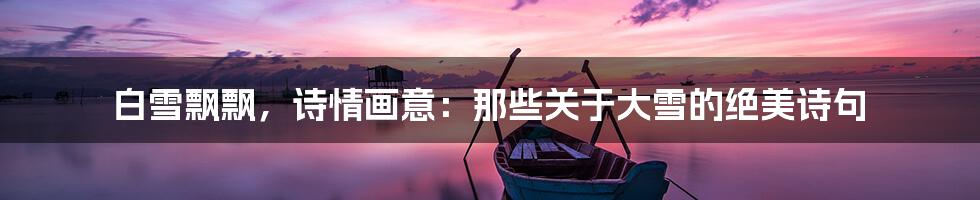 白雪飘飘,诗情画意:那些关于大雪的绝美诗句