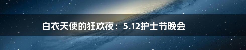 白衣天使的狂欢夜:5.12护士节晚会