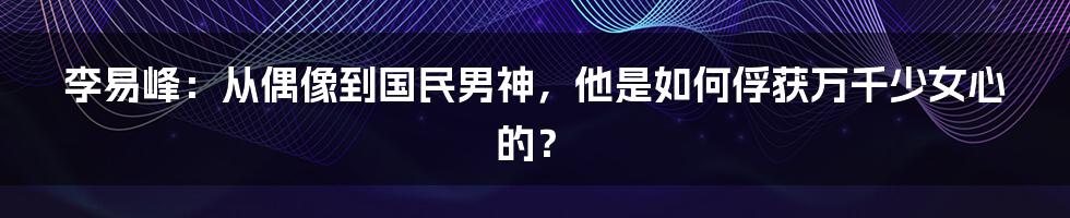李易峰:从偶像到国民男神,他是如何俘获万千少女心的?