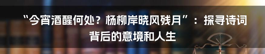 “今宵酒醒何处?杨柳岸晓风残月”:探寻诗词背后的意境和人生