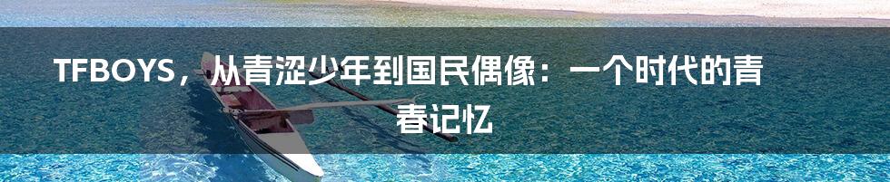 TFBOYS，从青涩少年到国民偶像：一个时代的青春记忆