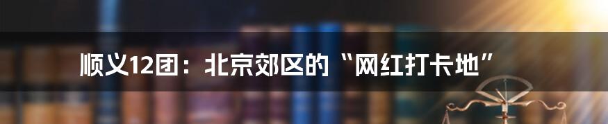 顺义12团:北京郊区的“网红打卡地”